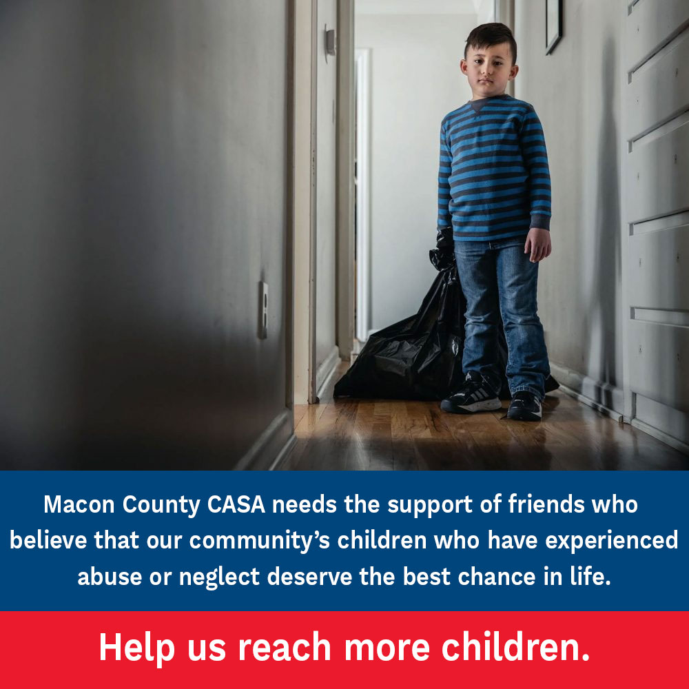 Macon County CASA needs sthe support of friends who believe that our community's children who have experienced abuse or neglect deserve the best chance in life. Help us reach more children.